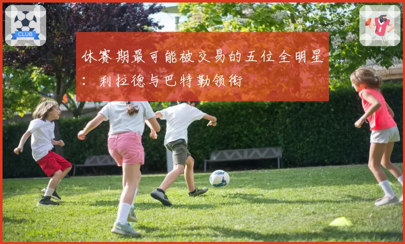 休赛期最可能被交易的五位全明星：利拉德与巴特勒领衔