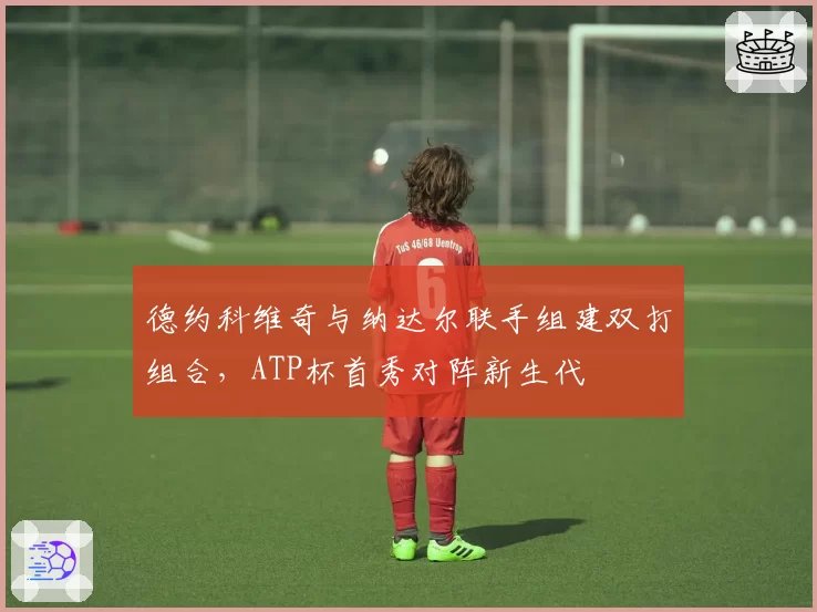 德约科维奇与纳达尔联手组建双打组合，ATP杯首秀对阵新生代