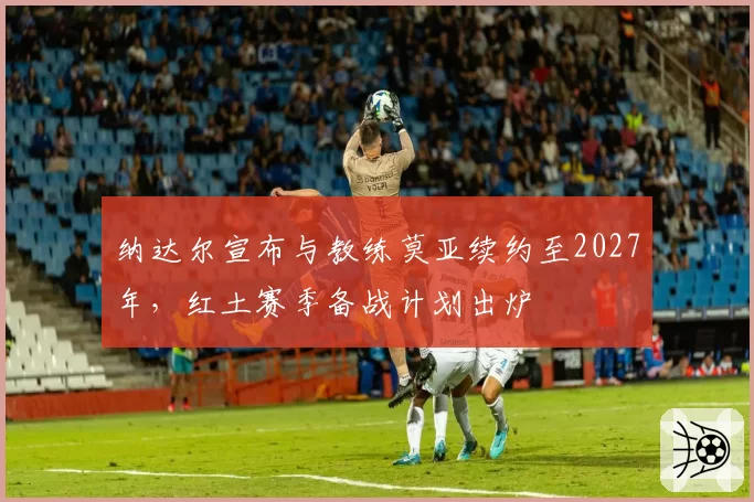 纳达尔宣布与教练莫亚续约至2027年，红土赛季备战计划出炉
