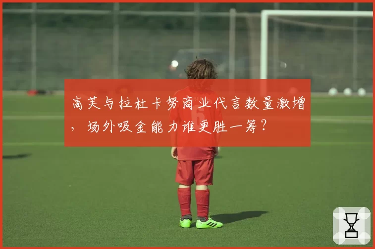 高芙与拉杜卡努商业代言数量激增，场外吸金能力谁更胜一筹？