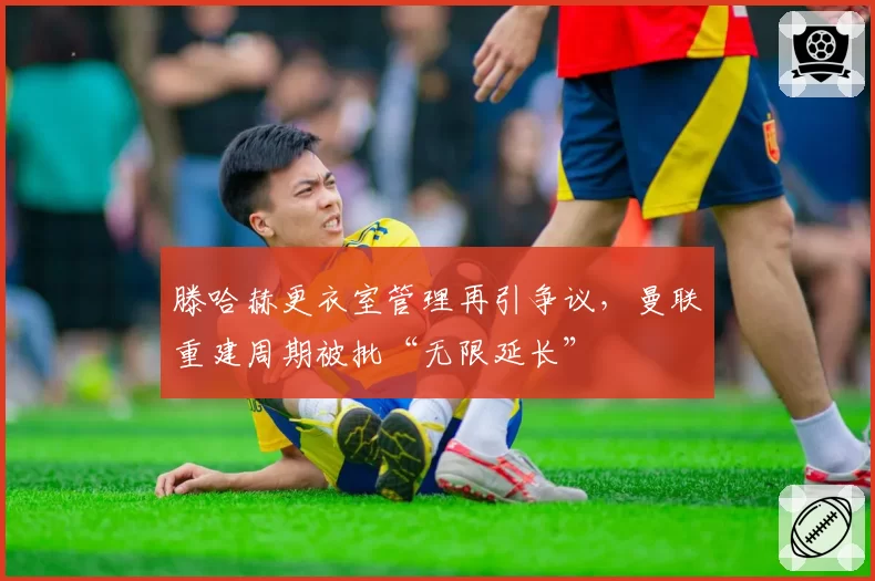 滕哈赫更衣室管理再引争议,曼联重建周期被批“无限延长”