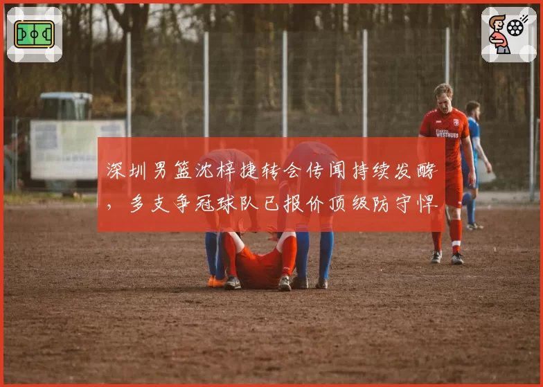 深圳男篮沈梓捷转会传闻持续发酵，多支争冠球队已报价顶级防守悍将。