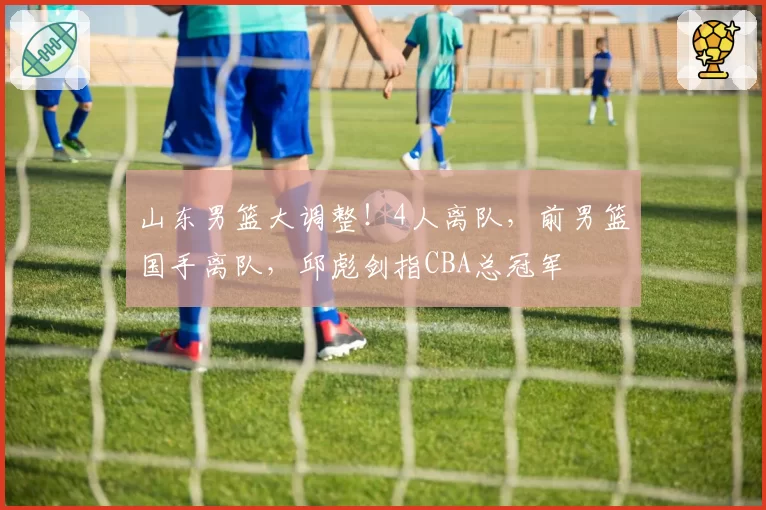 山东男篮大调整！4人离队，前男篮国手离队，邱彪剑指CBA总冠军