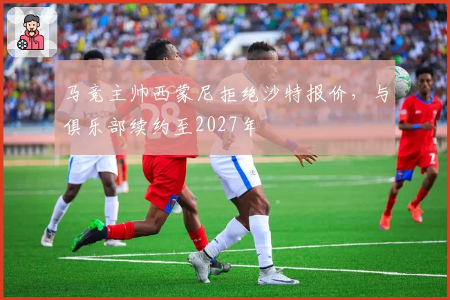 马竞主帅西蒙尼拒绝沙特报价，与俱乐部续约至2027年